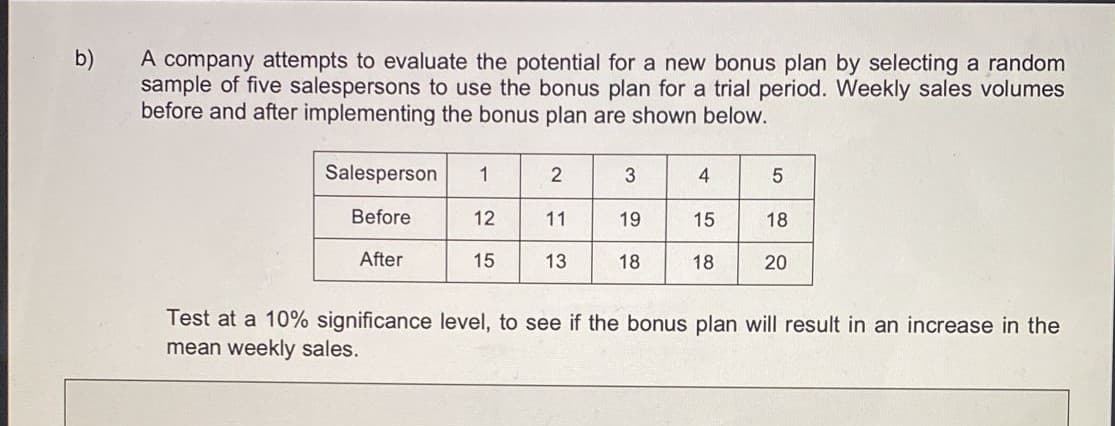 b)
A company attempts to evaluate the potential for a new bonus plan by selecting a random
sample of five salespersons to use the bonus plan for a trial period. Weekly sales volumes
before and after implementing the bonus plan are shown below.
Salesperson
4
Before
12
11
19
15
18
After
15
13
18
18
20
Test at a 10% significance level, to see if the bonus plan will result in an increase in the
mean weekly sales.
