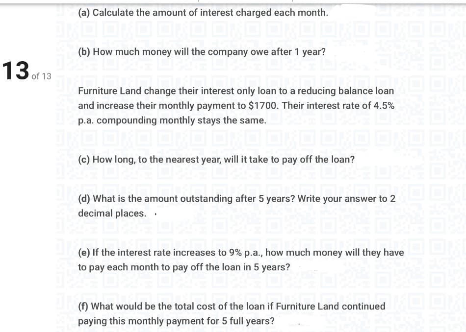 (a) Calculate the amount of interest charged each month.
(b) How much money will the company owe after 1 year?
13 of 13
Furniture Land change their interest only loan to a reducing balance loan
and increase their monthly payment to $1700. Their interest rate of 4.5%
p.a. compounding monthly stays the same.
(c) How long, to the nearest year, will it take to pay off the loan?
(d) What is the amount outstanding after 5 years? Write your answer to 2
decimal places.
(e) If the interest rate increases to 9% p.a., how much money will they have
to pay each month to pay off the loan in 5 years?
(f) What would be the total cost of the loan if Furniture Land continued L
paying this monthly payment for 5 full years?
