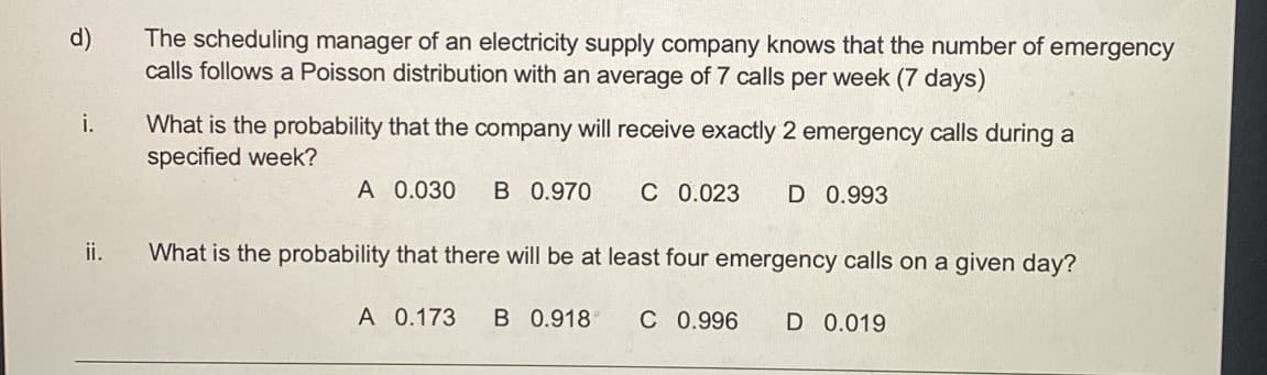 d)
The scheduling manager of an electricity supply company knows that the number of emergency
calls follows a Poisson distribution with an average of 7 calls per week (7 days)
What is the probability that the company will receive exactly 2 emergency calls during a
specified week?
i.
A 0.030
B 0.970
C 0.023
D 0.993
ii.
What is the probability that there will be at least four emergency calls on a given day?
A 0.173
B 0.918
C 0.996
D 0.019
