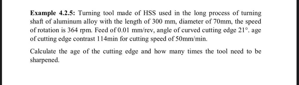 Example 4.2.5: Turning tool made of HSS used in the long process of turning
shaft of aluminum alloy with the length of 300 mm, diameter of 70mm, the speed
of rotation is 364 rpm. Feed of 0.01 mm/rev, angle of curved cutting edge 21°. age
of cutting edge contrast 114min for cutting speed of 50mm/min.
Calculate the age of the cutting edge and how many times the tool need to be
sharpened.
