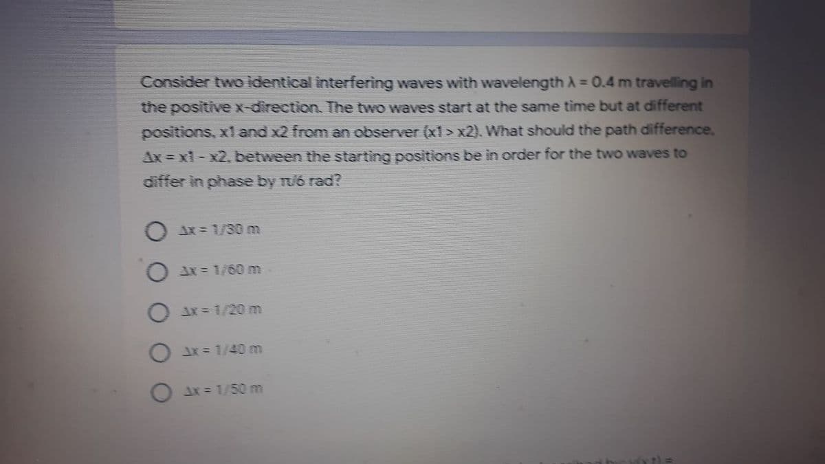 Consider two identical interfering waves with wavelength A = 0.4 m travelling in
the positivex-direction. The two waves start at the same time but at different
positions, x1 and x2 from an observer (x1 > x2). What should the path difference,
Ax = x1-x2, between the starting positions be in order for the two waves to
differ in phase by ruó rad?
O x= 1/30 m
O ix = 1/60 m
O 1x = 1/20 m
JX= 1/40 m
= 1/50 m
