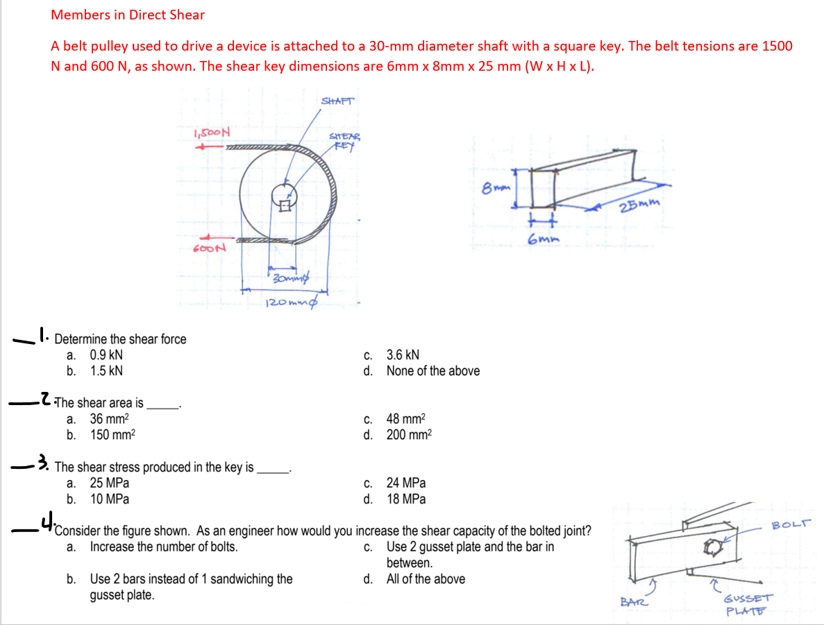Members in Direct Shear
A belt pulley used to drive a device is attached to a 30-mm diameter shaft with a square key. The belt tensions are 1500
N and 600 N, as shown. The shear key dimensions are 6mm x 8mm x 25 mm (W x H x L).
SHAFT
1,500N
SHEAR
KEY
8 mom
25mm
6mm
GOON
120mmg
I. Determine the shear force
a. 0.9 kN
b. 1.5 kN
3.6 kN
None of the above
C.
d.
.C The shear area is
a. 36 mm?
b. 150 mm?
C. 48 mm?
d. 200 mm?
The shear stress produced in the key is
25 MPa
10 MPa
24 MPa
d. 18 MPa
a.
C.
b.
BOLF
Consider the figure shown. As an engineer how would you increase the shear capacity of the bolted joint?
Use 2 gusset plate and the bar in
between.
d. All of the above
a.
Increase the number of bolts.
C.
b. Use 2 bars instead of 1 sandwiching the
gusset plate.
BAR
GUSSET
PLATE
