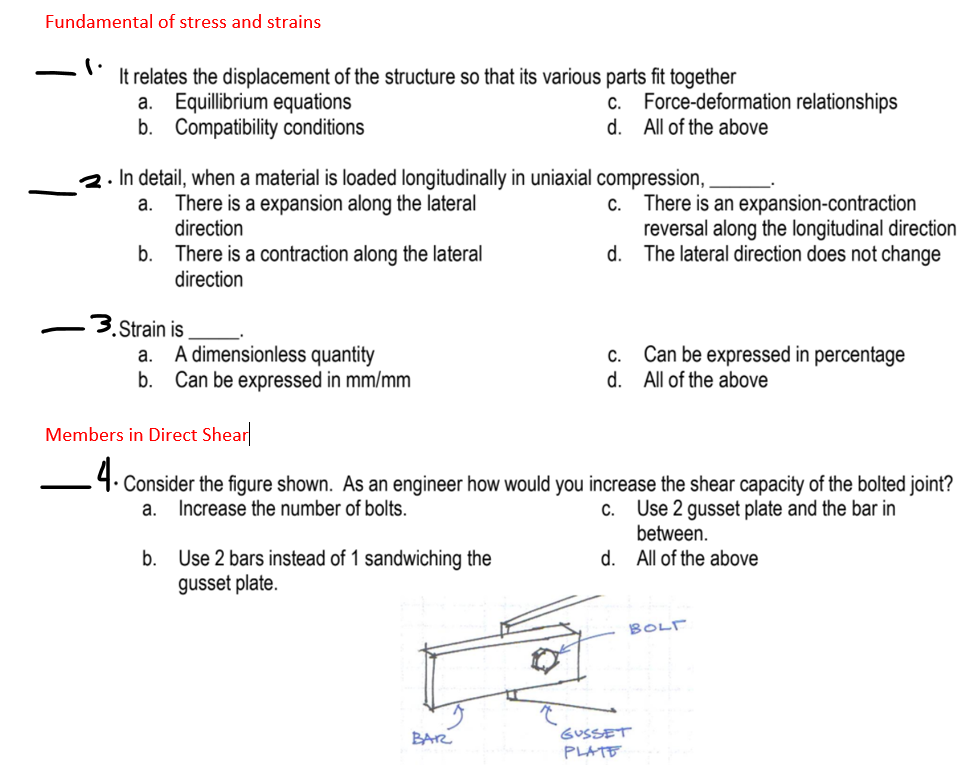 Fundamental of stress and strains
It relates the displacement of the structure so that its various parts fit together
a. Equillibrium equations
b. Compatibility conditions
Force-deformation relationships
d.
All of the above
C.
2. In detail, when a material is loaded longitudinally in uniaxial compression,
a. There is a expansion along the lateral
direction
There is an expansion-contraction
reversal along the longitudinal direction
d. The lateral direction does not change
C.
b. There is a contraction along the lateral
direction
.3.Strain is
A dimensionless quantity
Can be expressed in mm/mm
Can be expressed in percentage
d. All of the above
a.
C.
b.
Members in Direct Shear
-4. Consider the figure shown. As an engineer how would you increase the shear capacity of the bolted joint?
a. Increase the number of bolts.
c. Use 2 gusset plate and the bar in
between.
d. All of the above
b. Use 2 bars instead of 1 sandwiching the
gusset plate.
BOLT
BAR
GUSSET
PLATE
