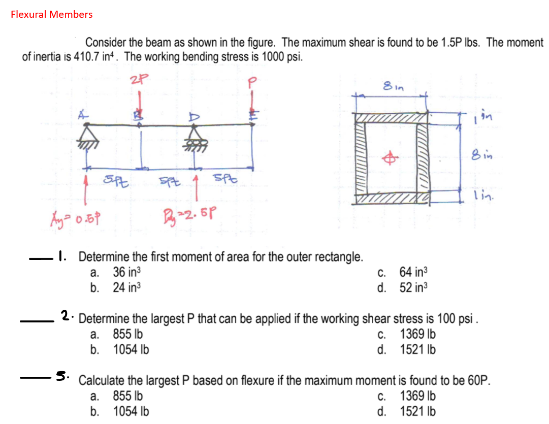 Flexural Members
Consider the beam as shown in the figure. The maximum shear is found to be 1.5P Ibs. The moment
of inertia is 410.7 in*. The working bending stress is 1000 psi.
8 in
in
8 in
1
lin.
I. Determine the first moment of area for the outer rectangle.
C. 64 in3
d. 52 in3
a.
36 in3
b. 24 in3
2. Determine the largest P that can be applied if the working shear stress is 100 psi .
а.
855 lb
C.
1369 lb
b.
1054 Ib
d. 1521 lb
5.
Calculate the largest P based on flexure if the maximum moment is found to be 60P.
855 lb
b. 1054 lb
C. 1369 lb
d. 1521 lb
a.
