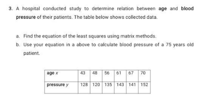A hospital conducted study to determine relation between age and blood
pressure of their patients. The table below shows collected data.
a. Find the equation of the least squares using matrix methods.
b. Use your equation in a above to calculate blood pressure of a 75 years old
patient.
age x
43 48 56 61
67 70
pressure y
128 120 135 143 141 152
