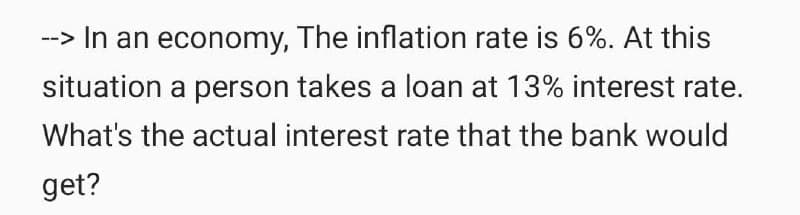 -> In an economy, The inflation rate is 6%. At this
situation a person takes a loan at 13% interest rate.
What's the actual interest rate that the bank would
get?
