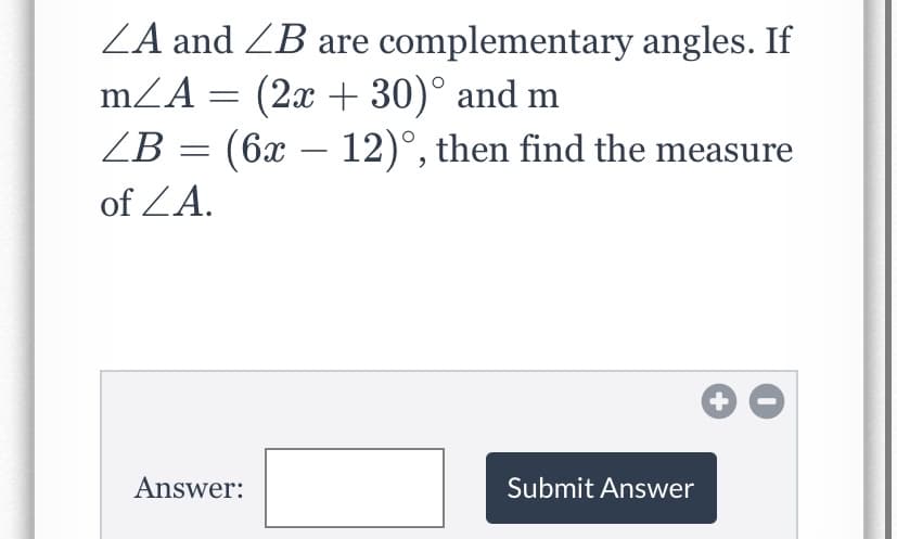 ZA and ZB are complementary angles. If
mZA = (2x + 30)° and m
ZB = (6x – 12)°, then find the measure
of ZA.
Answer:
Submit Answer
