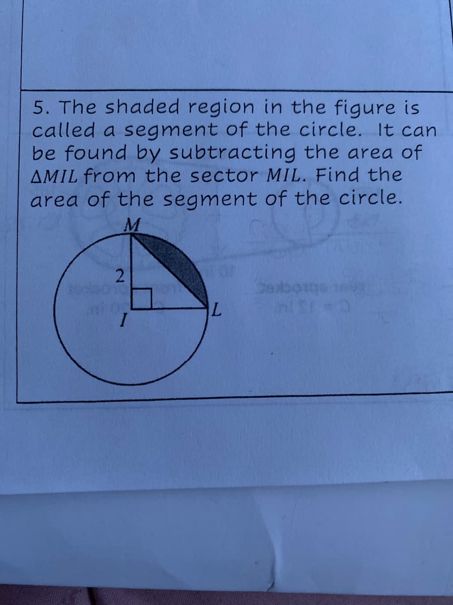 5. The shaded region in the figure is
called a segment of the circle. It can
be found by subtracting the area of
AMIL from the sector MIL. Find the
area of the segment of the circle.
M
2.
