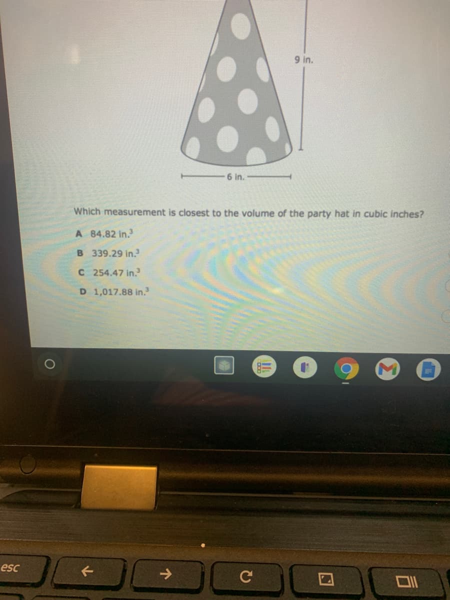 9 in.
6 in.
Which measurement is closest to the volume of the party hat in cubic inches?
A 84.82 in.
B 339.29 in.
C 254.47 in.
D 1,017.88 in.
esc
