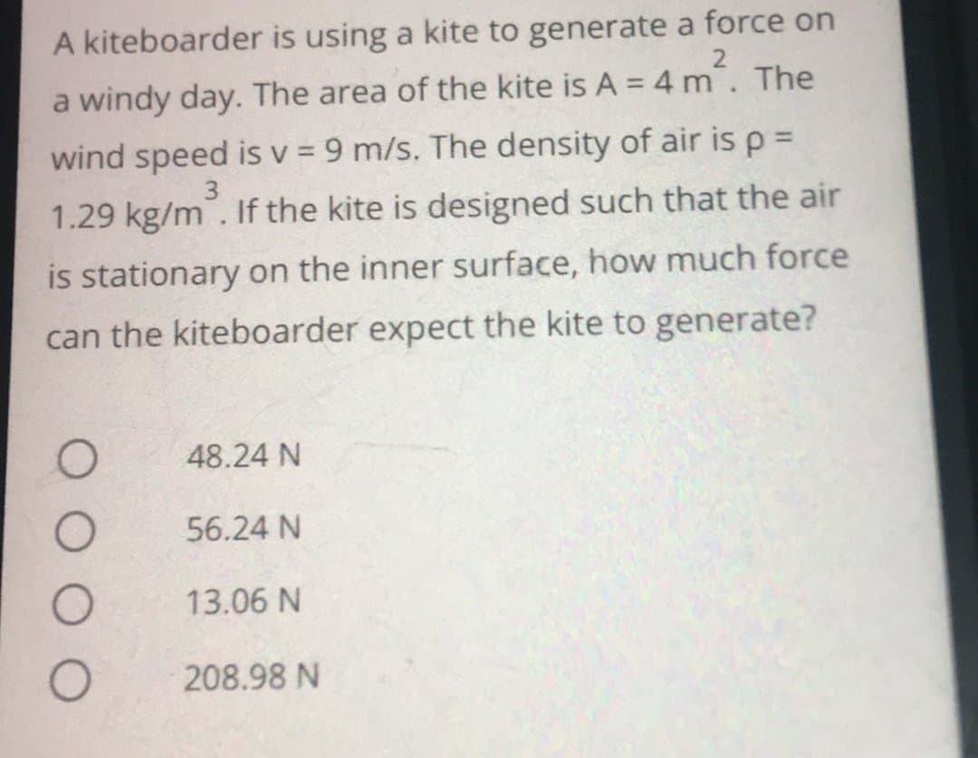A kiteboarder is using a kite to generate a force on
a windy day. The area of the kite is A = 4 m². The
wind speed is v = 9 m/s. The density of air is p =
1.29 kg/m. If the kite is designed such that the air
is stationary on the inner surface, how much force
can the kiteboarder expect the kite to generate?
3
48.24 N
56.24 N
13.06 N
208.98 N