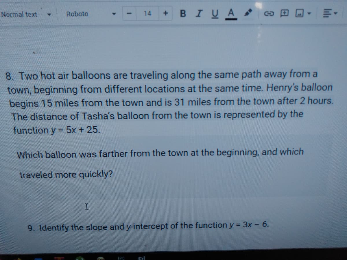Normal text
в I U A
Roboto
14
GO
8. Two hot air balloons are traveling along the same path away from a
town, beginning from different locations at the same time. Henry's balloon
begins 15 miles from the town and is 31 miles from the town after 2 hours.
The distance of Tasha's balloon from the town is represented by the
function y = 5x + 25.
%3D
Which balloon was farther from the town at the beginning, and which
traveled more quickly?
9. Identify the slope and y-intercept of the function y = 3x - 6.
EPIC
