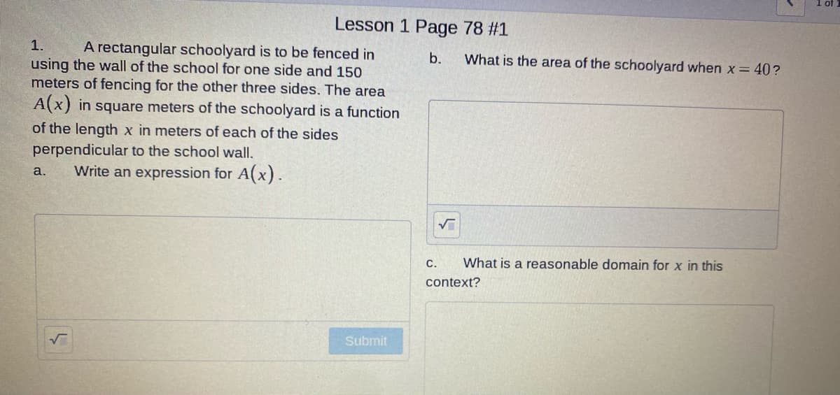 Lesson 1 Page 78 #1
1.
A rectangular schoolyard is to be fenced in
using the wall of the school for one side and 150
meters of fencing for the other three sides. The area
b.
What is the area of the schoolyard when x= 40?
A(x) in square meters of the schoolyard is a function
of the length x in meters of each of the sides
perpendicular to the school wall.
Write an expression for A(x).
a.
с.
What is a reasonable domain for x in this
context?
Submit

