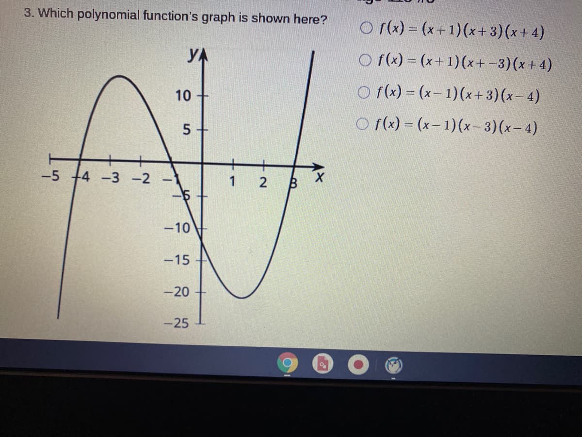 3. Which polynomial function's graph is shown here?
O f(x) = (x+1)(x+3)(x+ 4)
YA
O f(x) = (x+1)(x+ -3)(x+ 4)
10
O f(x) = (x- 1)(x+ 3)(x- 4)
O f(x) = (x– 1)(x- 3)(x- 4)
-5 +4 -3 -2
-5
1
-10
-15
-20
-25
