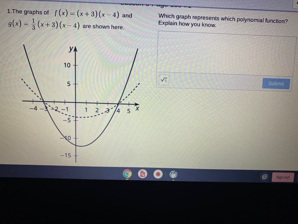 1.The graphs of f (x) = (x+ 3) (x- 4) and
g(x) = (x+3)(x– 4) are shown here.
Which graph represents which polynomial function?
Explain how you know.
YA
10
Submit
-4-3-2-1
1
2 3 /4 5
-15
Sign out
-------
