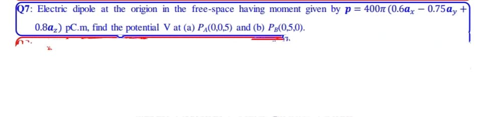 Q7: Electric dipole at the origion in the free-space having moment given by p = 400n (0.6ax – 0.75ay +
0.8a,) pC.m, find the potential V at (a) PA(0,0,5) and (b) Pg(0,5,0).
