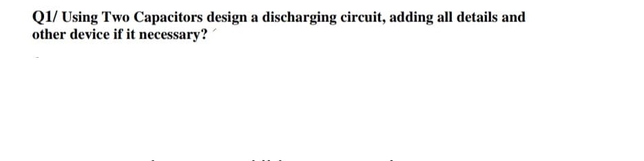 Q1/ Using Two Capacitors design a discharging circuit, adding all details and
other device if it necessary?

