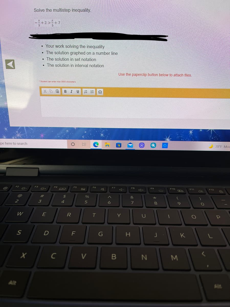 Solve the multistep inequality.
• Your work solving the inequality
• The solution graphed on a number line
• The solution in set notation
• The solution in interval notation
Use the paperclip button below to attach files.
Student can enter max 3500 characters
B I
U
pe here to search
78°F Mos
F3
F5
F7
F8
F9
F10
F12
@
%23
2$
&
2
4
6
8
E
R.
Y
U
D
H.
K
C
V
600
B
