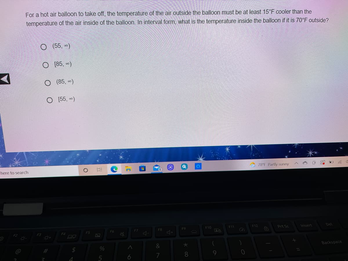 For a hot air balloon to take off, the temperature of the air outside the balloon must be at least 15°F cooler than the
temperature of the air inside of the balloon. In interval form, what is the temperature inside the balloon if it is 70°F outside?
O (55, )
[85, )
(85, )
O 55, )
78°F Partly sunny
Ehere to search
F8
F9
F10
F12
Prt Sc
Insert
Del
F5
F6
F7
F3
F4
&
Backspace
@
%23
6
7
8
