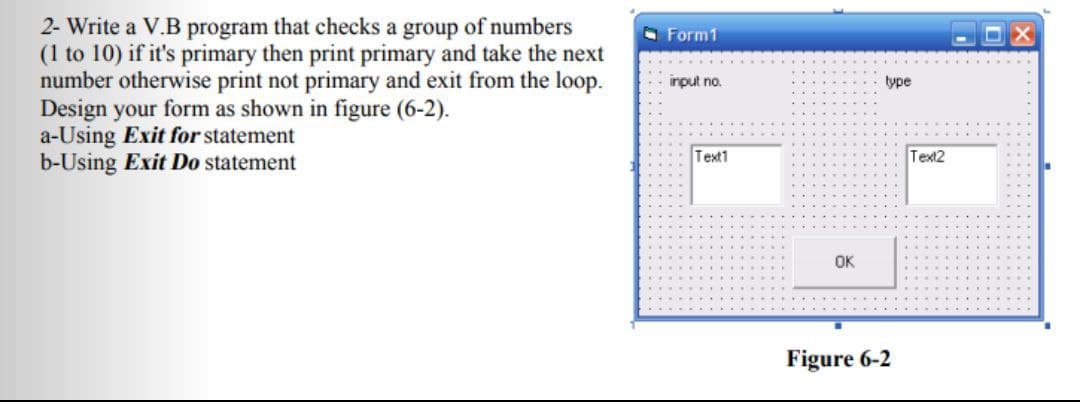 2- Write a V.B program that checks a group of numbers
(1 to 10) if it's primary then print primary and take the next
number otherwise print not primary and exit from the loop.
Design your form as shown in figure (6-2).
a-Using Exit for statement
b-Using Exit Do statement
O Form1
input no.
type
Text1
Text2
OK
...
Figure 6-2
