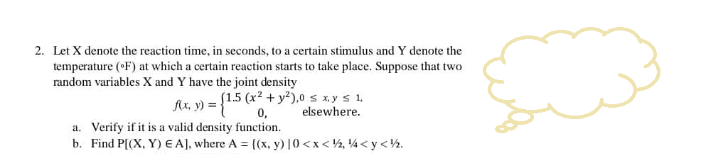 2. Let X denote the reaction time, in seconds, to a certain stimulus and Y denote the
temperature (°F) at which a certain reaction starts to take place. Suppose that two
random variables X and Y have the joint density
f(x, y) = = {1.5 (x² + y²),0 ≤ x,y ≤ 1,
elsewhere.
a. Verify if it is a valid density function.
b. Find P[(X, Y) EA], where A = {(x, y) |0<x</2, 4 <y</2.