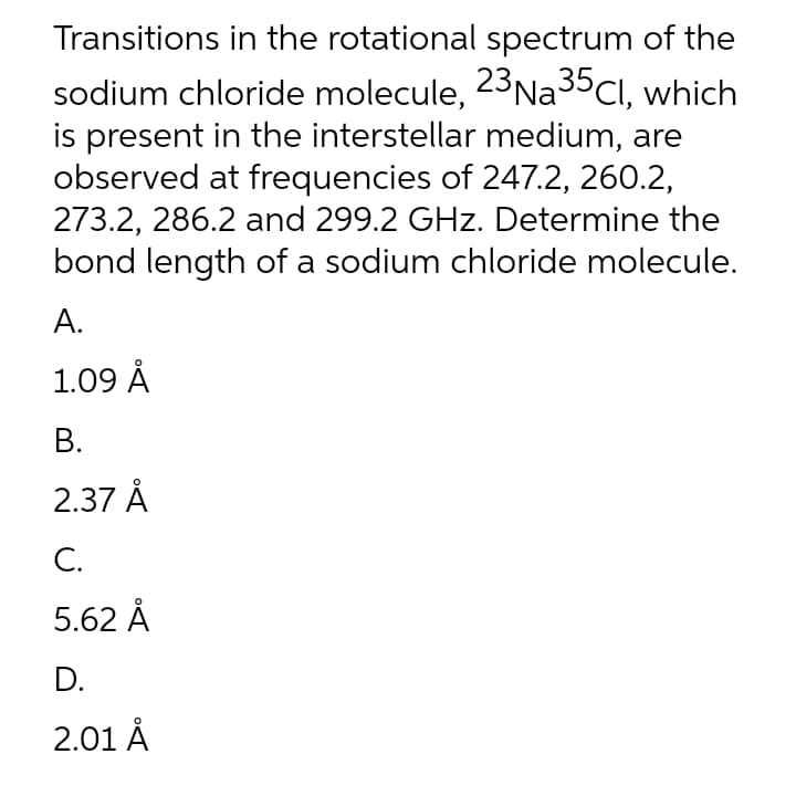 Transitions in the rotational spectrum of the
sodium chloride molecule, 23NA3ºCI, which
is present in the interstellar medium, are
observed at frequencies of 247.2, 260.2,
273.2, 286.2 and 299.2 GHz. Determine the
bond length of a sodium chloride molecule.
A.
1.09 Å
В.
2.37 Å
С.
5.62 Å
D.
2.01 Å
