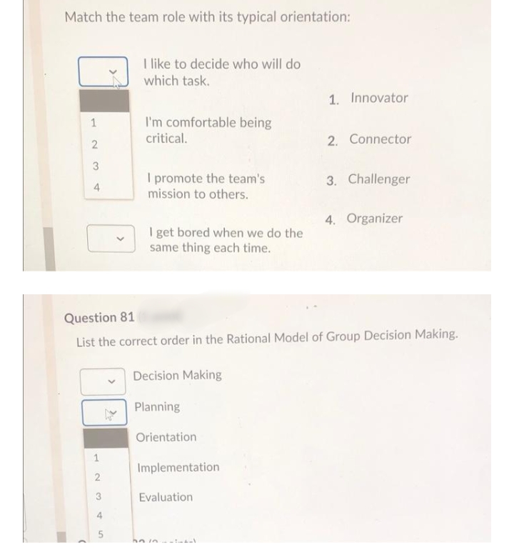 Match the team role with its typical orientation:
I like to decide who will do
which task.
1. Innovator
I'm comfortable being
critical.
1
2. Connector
3
I promote the team's
mission to others.
3. Challenger
4
4. Organizer
I get bored when we do the
same thing each time.
Question 81
List the correct order in the Rational Model of Group Decision Making.
Decision Making
Planning
Orientation
Implementation
2.
3
Evaluation
4.
>
1.
