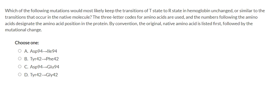 Which of the following mutations would most likely keep the transitions of T state to R state in hemoglobin unchanged, or similar to the
transitions that occur in the native molecule? The three-letter codes for amino acids are used, and the numbers following the amino
acids designate the amino acid position in the protein. By convention, the original, native amino acid is listed fırst, followed by the
mutational change.
Choose one:
O A. Asp94→Ile94
O B. Tyr42→Phe42
O C. Asp94 Glu94
O D. Tyr42-Gly42
