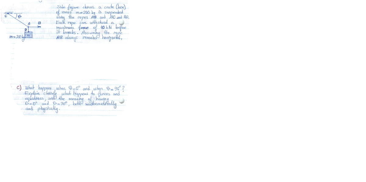 Side fogune shows a crate (box)
f mass m=200 kg is suspended
usibg the ropes AB Gnd Ac and AD,
Each
rope can withstand a
maxinum force of 10 kN belore
it breaks. Assuming
the
rope
Mz 2004W
AB always remains hongental,
c) What happens when B=0° and ,when Oe90° ?
Explam clearke what hyppens to farces and
equalhens, and Ahe mean ne havng
O-0° and O=90°
and playskally.
madhematrtally

