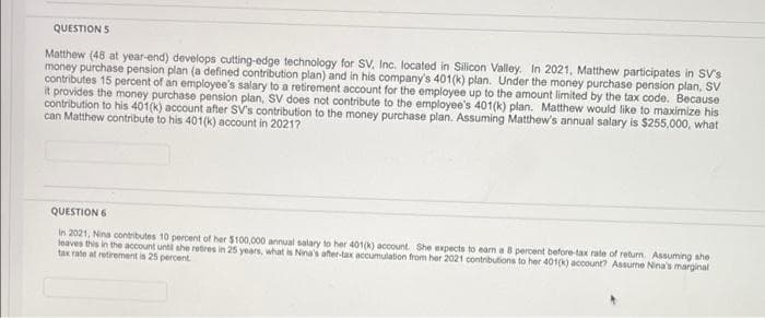 QUESTION 5
Matthew (48 at year-end) develops cutting-edge technology for SV, Inc. located in Silicon Valley. In 2021, Matthew participates in SV's
money purchase pension plan (a defined contribution plan) and in his company's 401(k) plan. Under the money purchase pension plan, SV
contributes 15 percent of an employee's salary to a retirement account for the employee up to the amount limited by the tax code. Because
it provides the money purchase pension plan, SV does not contribute to the employee's 401(k) plan. Matthew would like to maximize his
contribution to his 401(k) account after SV's contribution to the money purchase plan. Assuming Matthew's annual salary is $255,000, what
can Matthew contribute to his 401(k) account in 2021?
QUESTION 6
In 2021, Nina contributes 10 percent of her $100,000 annual salary to her 401(k) account. She expects to earn a 8 percent before-tax rate of return. Assuming she
leaves this in the account until she retires in 25 years, what is Nina's after-tax accumulation from her 2021 contributions to her 401(k) account? Assume Nina's marginal
tax rate at retirement is 25 percent