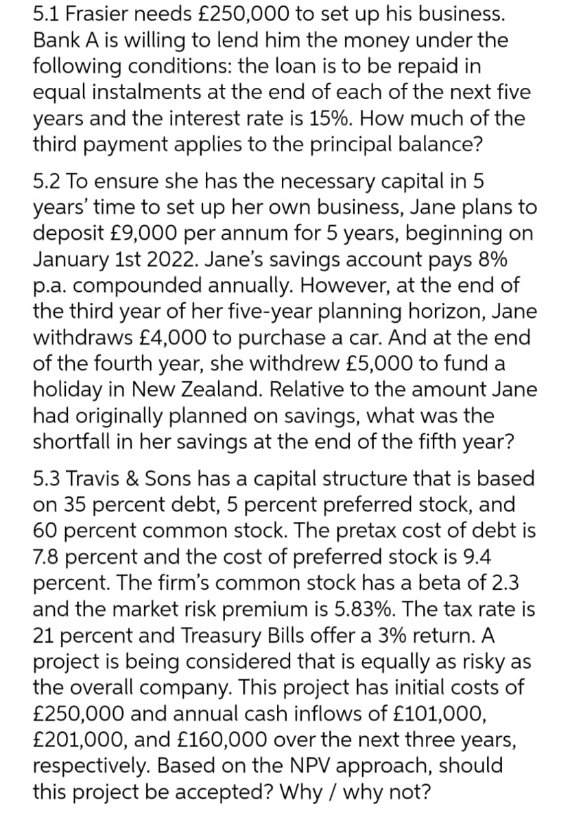 5.1 Frasier needs £250,000 to set up his business.
Bank A is willing to lend him the money under the
following conditions: the loan is to be repaid in
equal instalments at the end of each of the next five
years and the interest rate is 15%. How much of the
third payment applies to the principal balance?
5.2 To ensure she has the necessary capital in 5
years' time to set up her own business, Jane plans to
deposit £9,000 per annum for 5 years, beginning on
January 1st 2022. Jane's savings account pays 8%
p.a. compounded annually. However, at the end of
the third year of her five-year planning horizon, Jane
withdraws £4,000 to purchase a car. And at the end
of the fourth year, she withdrew £5,000 to fund a
holiday in New Zealand. Relative to the amount Jane
had originally planned on savings, what was the
shortfall in her savings at the end of the fifth year?
5.3 Travis & Sons has a capital structure that is based
on 35 percent debt, 5 percent preferred stock, and
60 percent common stock. The pretax cost of debt is
7.8 percent and the cost of preferred stock is 9.4
percent. The firm's common stock has a beta of 2.3
and the market risk premium is 5.83%. The tax rate is
21 percent and Treasury Bills offer a 3% return. A
project is being considered that is equally as risky as
the overall company. This project has initial costs of
£250,000 and annual cash inflows of £101,000,
£201,000, and £160,000 over the next three years,
respectively. Based on the NPV approach, should
this project be accepted? Why / why not?
