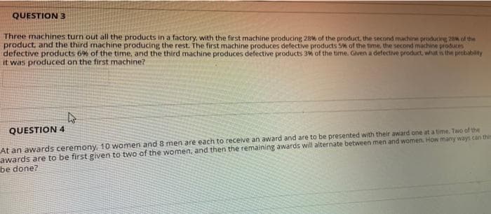 QUESTION 3
Three machines turn out all the products in a factory, with the first machine producing 28% of the product. the second machine producing 2 of the
product. and the third machine producing the rest. The first machine produces defective products S% of the time, the second machine produces
defective products 6% of the time, and the third machine produces defective products 3% of the time. Given a defective product, what is the probability
it was produced on the first machine?
QUESTION 4
At an awards ceremony, 10 women and 8 men are each to receive an award and are to be presented with their award one at a time. Two of the
awards are to be first given to two of the women, and then the remaining awards will alternate between men and women. How many ways can thie
be done?
