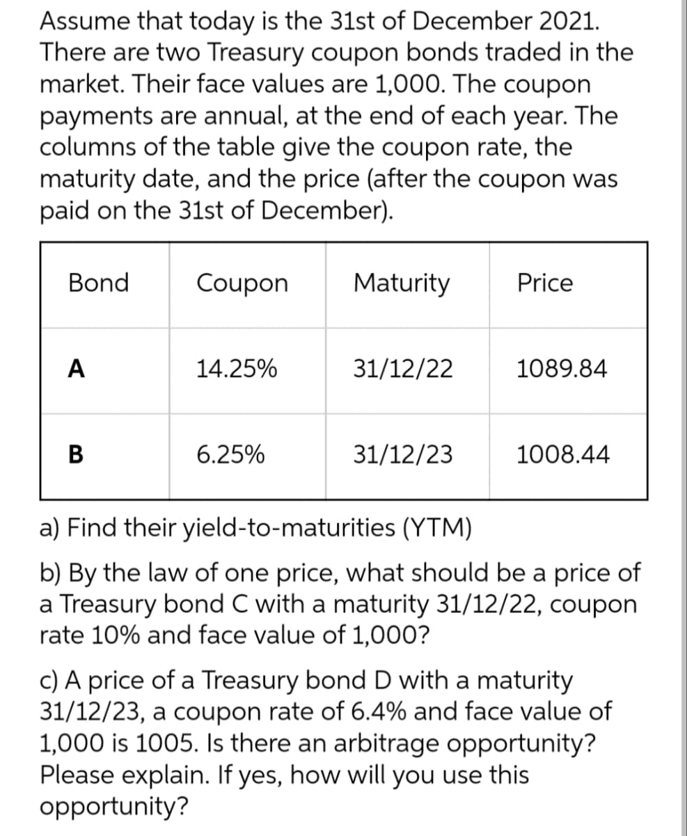 Assume that today is the 31st of December 2021.
There are two Treasury coupon bonds traded in the
market. Their face values are 1,000. The coupon
payments are annual, at the end of each year. The
columns of the table give the coupon rate, the
maturity date, and the price (after the coupon was
paid on the 31st of December).
Bond
Coupon
Maturity
Price
A
14.25%
31/12/22
1089.84
B
6.25%
31/12/23
1008.44
a) Find their yield-to-maturities (YTM)
b) By the law of one price, what should be a price of
a Treasury bond C with a maturity 31/12/22, coupon
rate 10% and face value of 1,000?
c) A price of a Treasury bond D with a maturity
31/12/23, a coupon rate of 6.4% and face value of
1,000 is 1005. Is there an arbitrage opportunity?
Please explain. If yes, how will you use this
opportunity?
