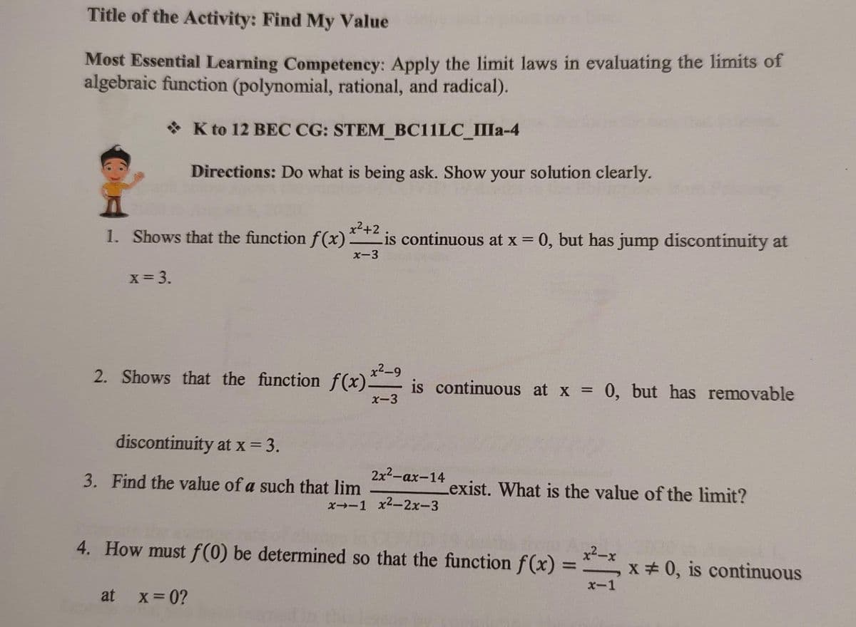 Title of the Activity: Find My Value
Most Essential Learning Competency: Apply the limit laws in evaluating the limits of
algebraic function (polynomial, rational, and radical).
* K to 12 BEC CG: STEM_BC11LC_IIIa-4
Directions: Do what is being ask. Show your solution clearly.
x2+2
1. Shows that the function f(x):
is continuous at x = 0, but has jump discontinuity at
x-3
x= 3.
2. Shows that the function f (x)-
x2-9
is continuous at x = 0, but has removable
x-3
%3D
discontinuity at x = 3.
3. Find the value of a such that lim
2x2-ах-14
Lexist. What is the value of the limit?
x→-1 x2-2x-3
4. How must f(0) be determined so that the function f(x) = , x 0, is continuous
x2-x
x-1
at
X-0?
