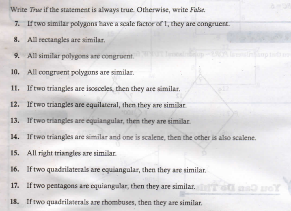 Write True if the statement is always true. Otherwise, write False.
7. Iftwo similar polygons have a scale factor of 1, they are congruent.
8. All rectangles are similar.
9. All similar polygons are congruent.
10. All congruent polygons are similar.
11. Iftwo triangles are isosceles, then they are similar.
12. Iftwo triangles are equilateral, then they are similar.
13. If two triangles are equiangular, then they are similar.
14. Iftwo triangles are similar and one is scalene, then the other is also scalene.
15. All right triangles are similar.
16. If two quadrilaterals are equiangular, then they are similar.
17. If two pentagons are equiangular, then they are similar.
18. If two quadrilaterals are rhombuses, then they are similar.
