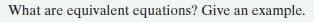 What are equivalent equations? Give an example.
