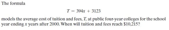 The formula
T = 394x + 3123
models the average cost of tuition and fees, T, at public four-year colleges for the school
year ending x years after 2000. When will tuition and fees reach $10,215?
