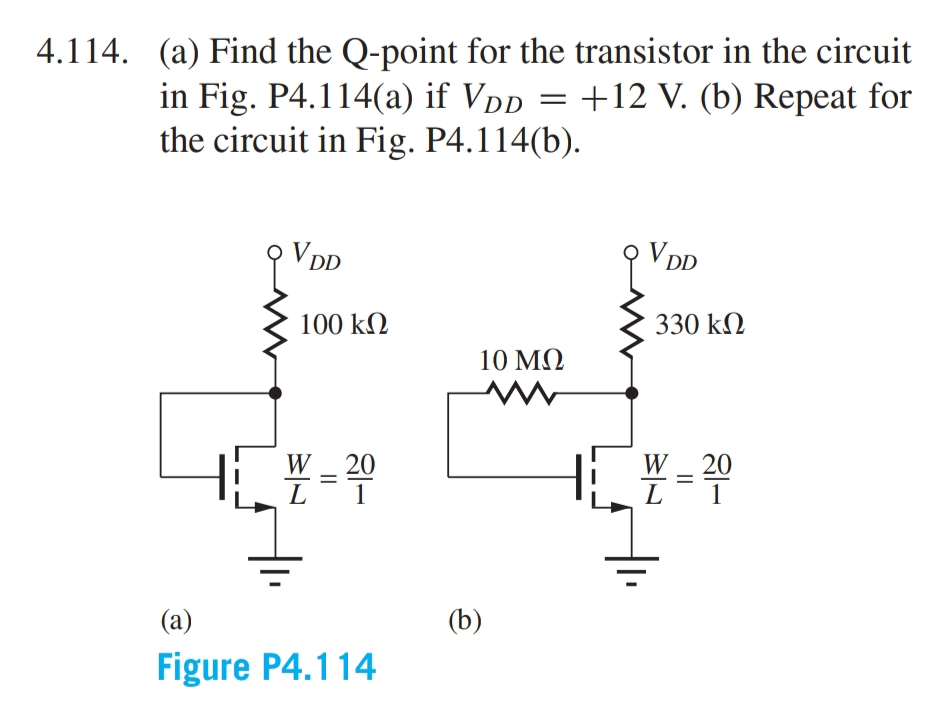 4.114. (a) Find the Q-point for the transistor in the circuit
+12 V. (b) Repeat for
in Fig. P4.114(a) if VDD
the circuit in Fig. P4.114(b).
V DD
V DD
100 kN
330 kM
10 ΜΩ
W
20
W
20
L
1
L
1
(a)
(b)
Figure P4.114
