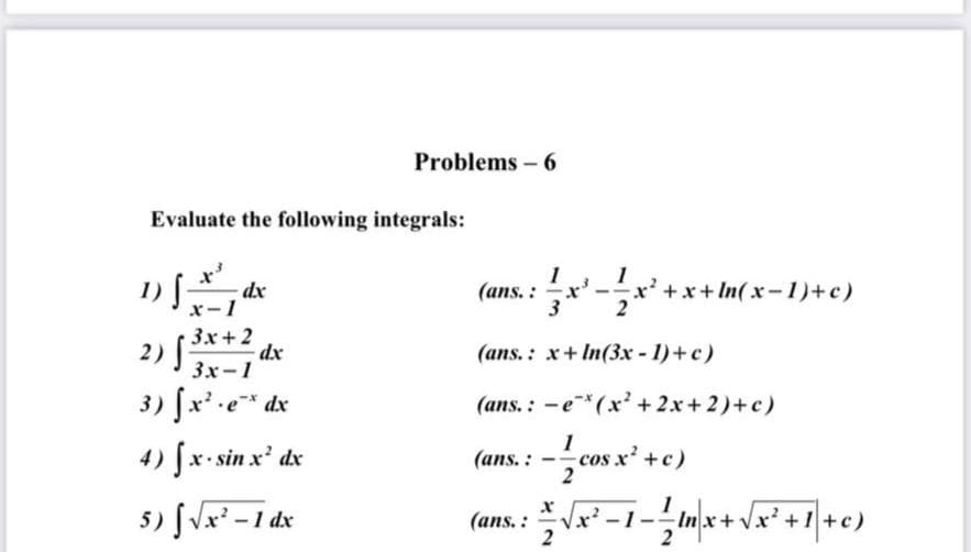 Problems - 6
Evaluate the following integrals:
1
(ans. : x' -x
+x+In(x-1)+ c)
dx
x-1
3x+2
2)
3x-1
3
dx
(ans. : x+ In(3x - 1)+c)
3) fx' e* dx
(ans.: -e*(x' + 2x+ 2)+c)
-cos x' +c)
-Imx+ Vx' +1 +c)
4) fx- sin x' dx
(ans. :
5) fVx² - 1 dx
-1-
2
(ans. :
