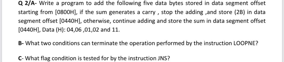 Q 2/A- Write a program to add the following five data bytes stored in data segment offset
starting from [0800H], if the sum generates a carry , stop the adding ,and store (2B) in data
segment offset [0440H], otherwise, continue adding and store the sum in data segment offset
[0440H], Data (H): 04,06 ,01,02 and 11.
B- What two conditions can terminate the operation performed by the instruction LOOPNE?
C- What flag condition is tested for by the instruction JNS?
