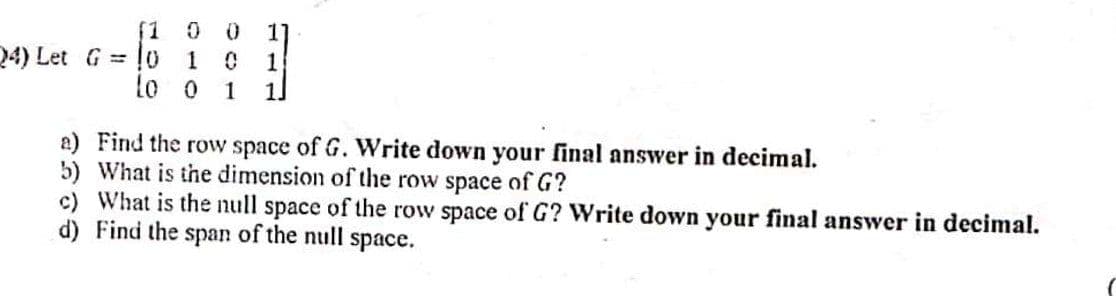 f1
04) Let G ! 1
lo o
11
1
1
1.
a) Find the row space of G. Write down your final answer in decimal.
5) What is the dimension of the row space of G?
c) What is the null space of the row space of G? Write down your final answer in decimal.
d) Find the span of the null space.
