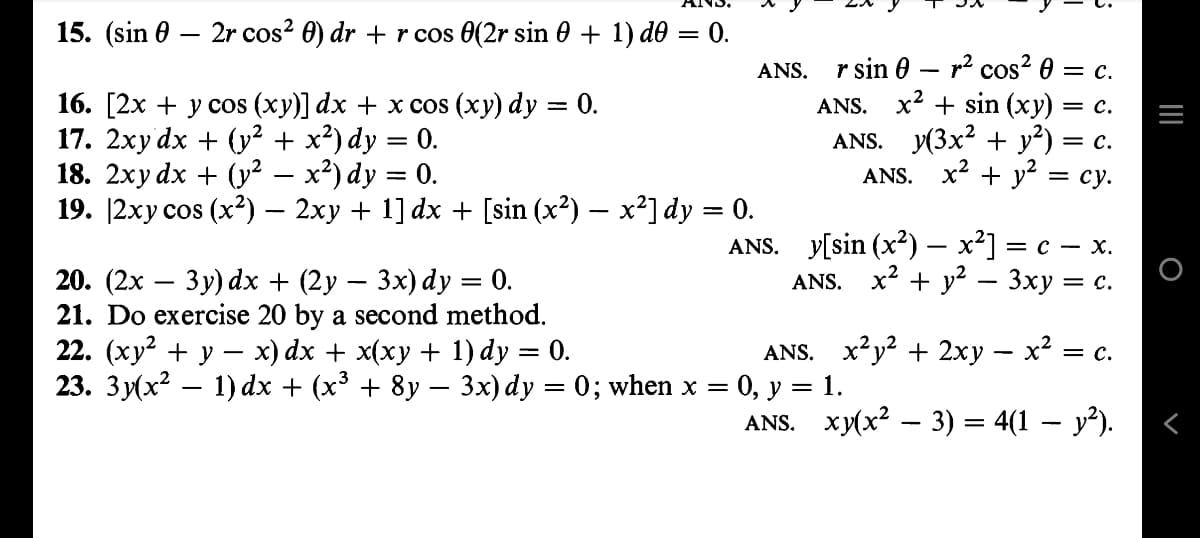 15. (sin
2r cos²0) dr + r cos 0(2r sin 0 + 1) d0 = 0.
16. [2x + y cos (xy)] dx + x cos (xy) dy = 0.
17. 2xy dx + (y² + x²) dy = 0.
18. 2xy dx + (y² – x²) dy = 0.
19. |2xy cos (x²) — 2xy + 1] dx + [sin (x²) — x²] dy = 0.
ANS.
20. (2x - 3y) dx + (2y − 3x) dy = 0.
21. Do exercise 20 by a second method.
22. (xy² + y − x) dx + x(xy + 1) dy = 0.
23. 3y(x² − 1) dx + (x³ + 8y − 3x) dy = 0; when x
ANS. r sin 0 r² cos² 0 = c.
ANS. x² + sin (xy) = C.
ANS. y(3x² + y²)
= C.
ANS. x² + y² = cy.
=
-
y[sin (x²) — x²] = =C-X.
ANS. x² + y² - 3xy =
= C.
ANS. x²y² + 2xy − x² = c
: 0, y = 1.
ANS.
xy(x² − 3) = 4(1 − y²).
_ |||
O