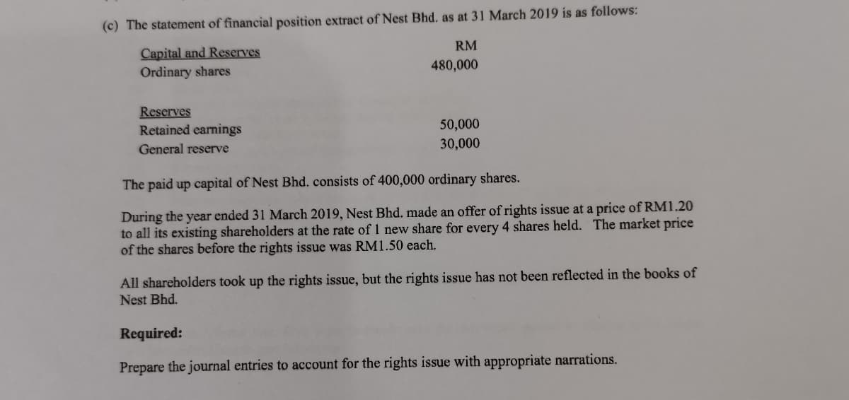 (c) The statement of financial position extract of Nest Bhd. as at 31 March 2019 is as follows:
RM
Capital and Reserves
Ordinary shares
480,000
Reserves
Retained earnings
50,000
General reserve
30,000
The paid up capital of Nest Bhd. consists of 400,000 ordinary shares.
During the year ended 31 March 2019, Nest Bhd. made an offer of rights issue at a price of RM1.20
to all its existing shareholders at the rate of 1 new share for every 4 shares held. The market price
of the shares before the rights issue was RM1.50 each.
All shareholders took up the rights issue, but the rights issue has not been reflected in the books of
Nest Bhd.
Required:
Prepare the journal entries to account for the rights issue with appropriate narrations.
