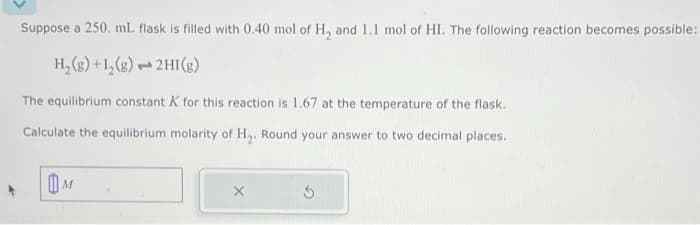 Suppose a 250. ml flask is filled with 0.40 mol of H₂ and 1.1 mol of HI. The following reaction becomes possible:
H₂(g)+1₂(g)
2HI(g)
1
The equilibrium constant K for this reaction is 1.67 at the temperature of the flask.
Calculate the equilibrium molarity of H₂. Round your answer to two decimal places.
M
X