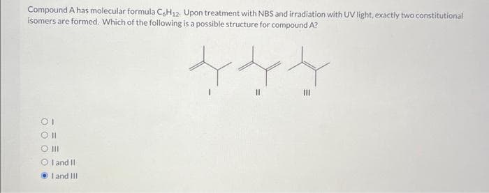 Compound A has molecular formula C6H12. Upon treatment with NBS and irradiation with UV light, exactly two constitutional
isomers are formed. Which of the following is a possible structure for compound A?
OI
Oll
O III
OI and II
I and III
||
|||