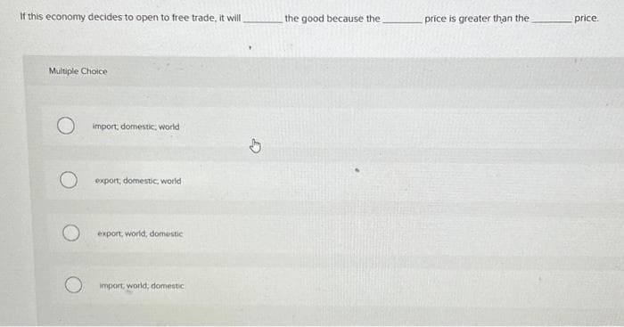 If this economy decides to open to free trade, it will
Multiple Choice
O import, domestic world
O
export, domestic world
export, world, domestic
import, world, domestic
D
the good because the
price is greater than the
price.
