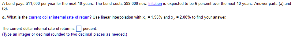 A bond pays $11,000 per year for the next 10 years. The bond costs $99,000 now. Inflation is expected to be 6 percent over the next 10 years. Answer parts (a) and
(b).
a. What is the current dollar internal rate of return? Use linear interpolation with x₁ = 1.95% and x₂ = 2.00% to find your answer.
The current dollar internal rate of return is
percent.
(Type an integer or decimal rounded to two decimal places as needed.)