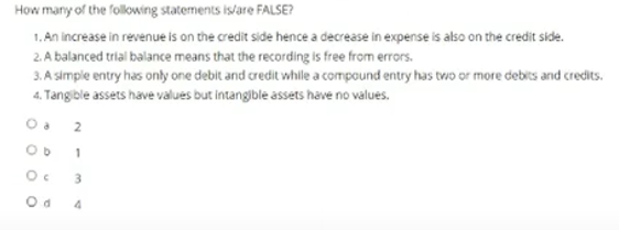 How many of the following statements is/are FALSE?
1. An increase in revenue is on the credit side hence a decrease in expense is also on the credit side.
2. A balanced trial balance means that the recording is free from errors.
3. A simple entry has only one debit and credit whle a compound entry has two or more debits and credits.
4. Tangible assets have values but intangible assets have no values.
OD 1
3.
4
