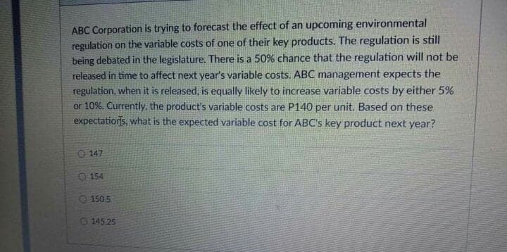 ABC Corporation is trying to forecast the effect of an upcoming environmental
regulation on the variable costs of one of their key products. The regulation is still
being debated in the legislature. There is a 50% chance that the regulation will not be
released in time to affect next year's variable costs. ABC management expects the
regulation, when it is released, is equally likely to increase variable costs by either 5%
or 10%. Currently, the product's variable costs are P140 per unit. Based on these
expectatiors, what is the expected variable cost for ABC's key product next year?
O 147
O 154
O 150.5
0 145 25
