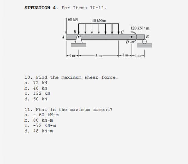 SITUATION 4. For Items 10-11.
60 kN
40 kN/m
120 kN m
D-
-3 m
Im--1m-
10. Find the maximum shear force.
a. 72 kN
b. 48 kN
c. 132 kN
d. 60 kN
11. What is the maximum moment?
a. - 60 kN-m
b. 80 kN-m
c. -72 kN-m
d. 48 kN-m
