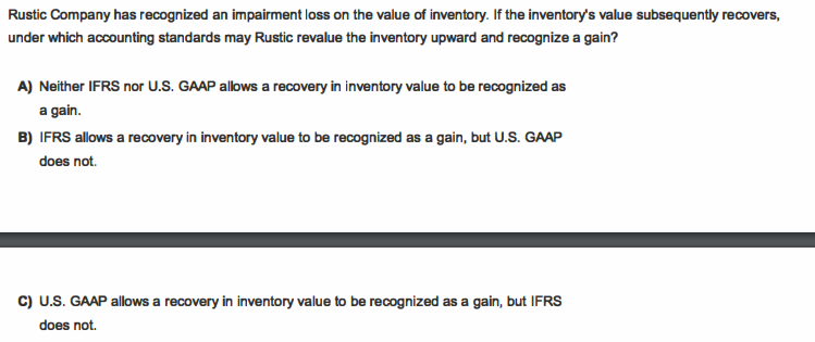 Rustic Company has recognized an impairment loss on the value of inventory. If the inventory's value subsequently recovers,
under which accounting standards may Rustic revalue the inventory upward and recognize a gain?
A) Neither IFRS nor U.S. GAAP allows a recovery in inventory value to be recognized as
a gain.
B) IFRS allows a recovery in inventory value to be recognized as a gain, but U.S. GAAP
does not.
c) U.S. GAAP allows a recovery in inventory value to be recognized as a gain, but IFRS
does not.
